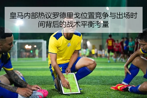 皇马内部热议罗德里戈位置竞争与出场时间背后的战术平衡考量
