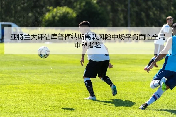 亚特兰大评估库普梅纳斯离队风险中场平衡面临全局重塑考验