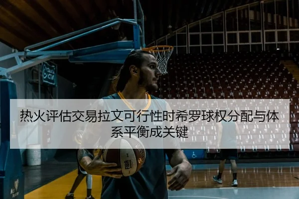 热火评估交易拉文可行性时希罗球权分配与体系平衡成关键