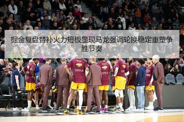 掘金复盘替补火力短板显现马龙强调轮换稳定重塑争胜节奏